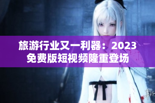 旅游行业又一利器：2023免费版短视频隆重登场