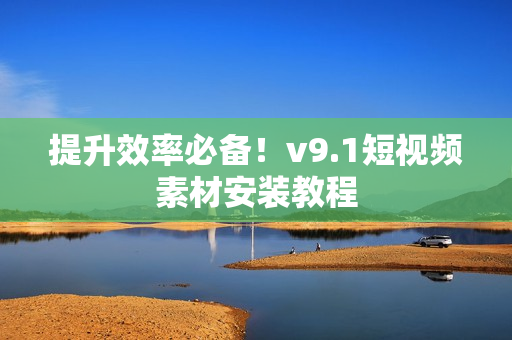 提升效率必备！v9.1短视频素材安装教程