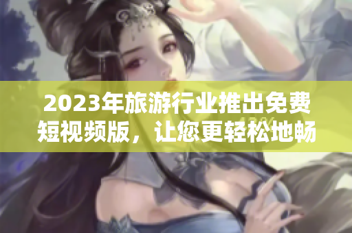 2023年旅游行业推出免费短视频版，让您更轻松地畅游世界！