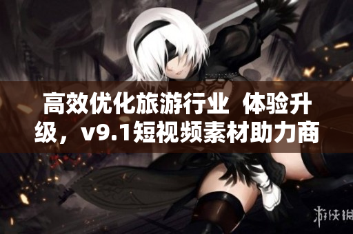 高效优化旅游行业  体验升级，v9.1短视频素材助力商家吸引更多顾客