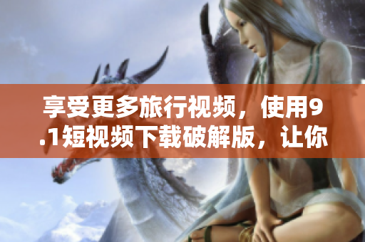 享受更多旅行视频，使用9.1短视频下载破解版，让你的旅游体验更有趣。