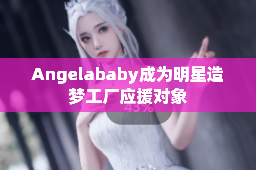 Angelababy成为明星造梦工厂应援对象