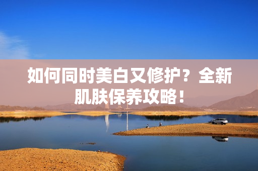 如何同时美白又修护？全新肌肤保养攻略！