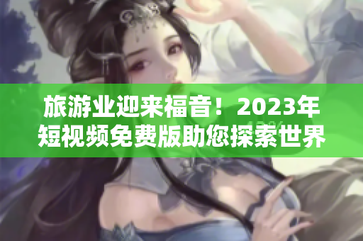 旅游业迎来福音！2023年短视频免费版助您探索世界