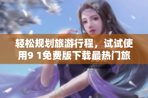 轻松规划旅游行程，试试使用9 1免费版下载最热门旅游APP