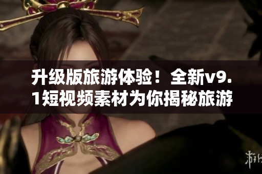 升级版旅游体验！全新v9.1短视频素材为你揭秘旅游背后的故事