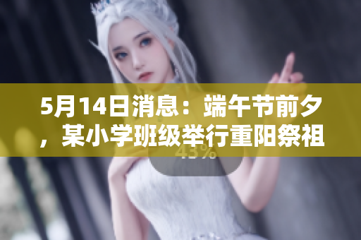 5月14日消息：端午节前夕，某小学班级举行重阳祭祖活动
