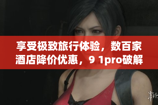 享受极致旅行体验，数百家酒店降价优惠，9 1pro破解版尽在手中