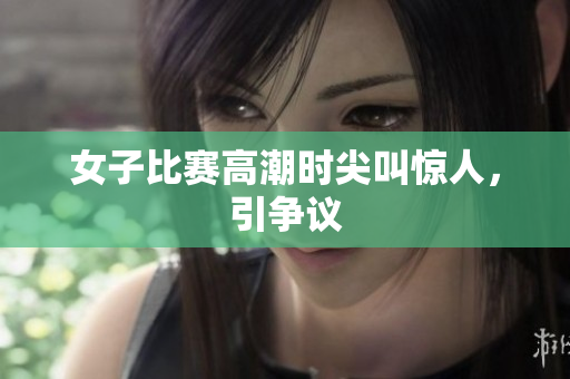 女子比赛高潮时尖叫惊人，引争议
