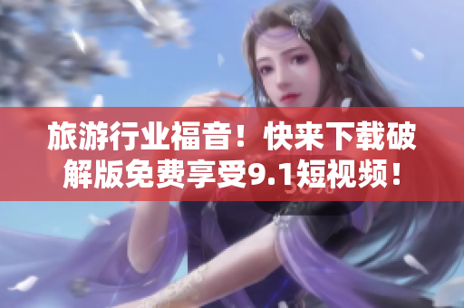旅游行业福音！快来下载破解版免费享受9.1短视频！