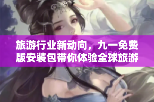 旅游行业新动向，九一免费版安装包带你体验全球旅游生态链！