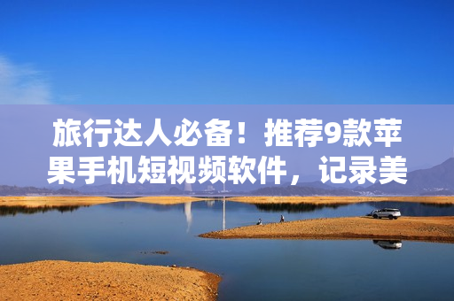旅行达人必备！推荐9款苹果手机短视频软件，记录美好旅行时刻