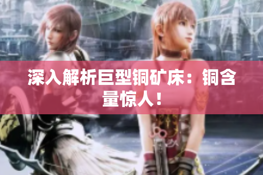 深入解析巨型铜矿床：铜含量惊人！