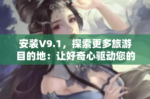 安装V9.1，探索更多旅游目的地：让好奇心驱动您的旅行！
