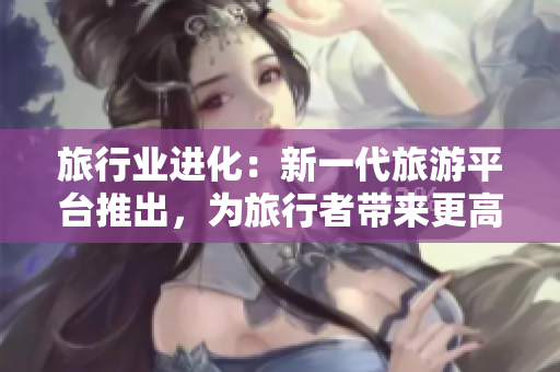 旅行业进化：新一代旅游平台推出，为旅行者带来更高效的旅行体验
