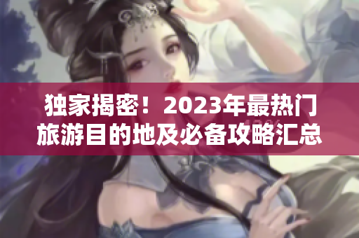 独家揭密！2023年最热门旅游目的地及必备攻略汇总
