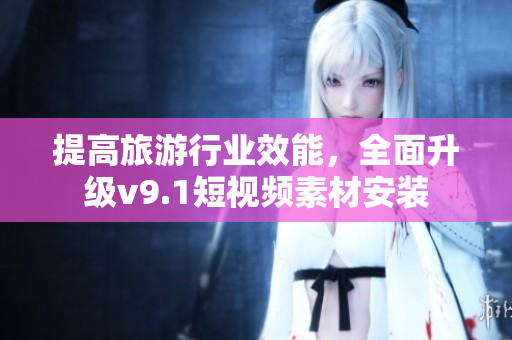 提高旅游行业效能，全面升级v9.1短视频素材安装