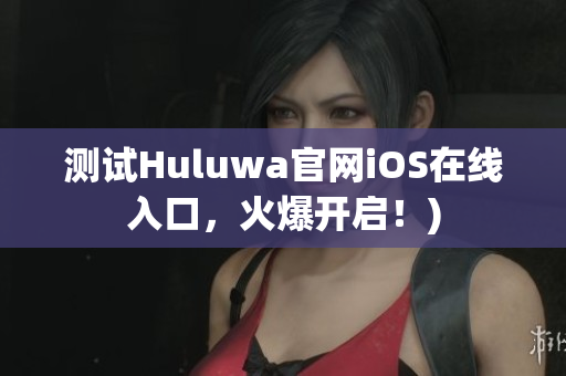 测试Huluwa官网iOS在线入口，火爆开启！)
