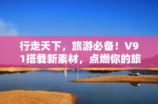 行走天下，旅游必备！V9 1搭载新素材，点燃你的旅游热情