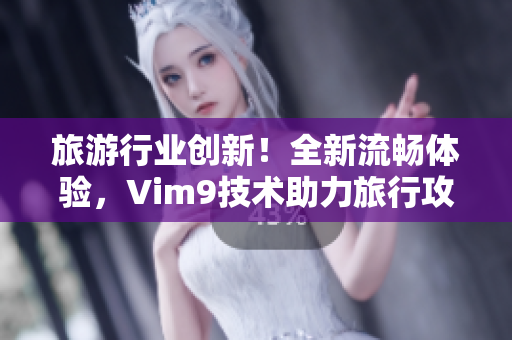 旅游行业创新！全新流畅体验，Vim9技术助力旅行攻略编写发布！