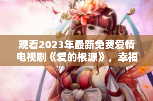 观看2023年最新免费爱情电视剧《爱的根源》，幸福源源而来。
