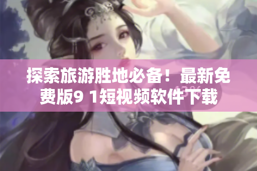 探索旅游胜地必备！最新免费版9 1短视频软件下载