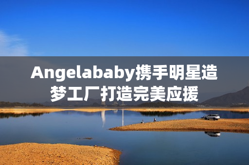 Angelababy携手明星造梦工厂打造完美应援