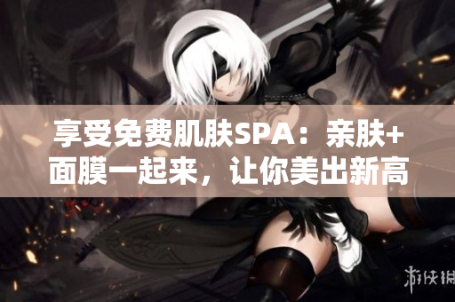 享受免费肌肤SPA：亲肤+面膜一起来，让你美出新高度！