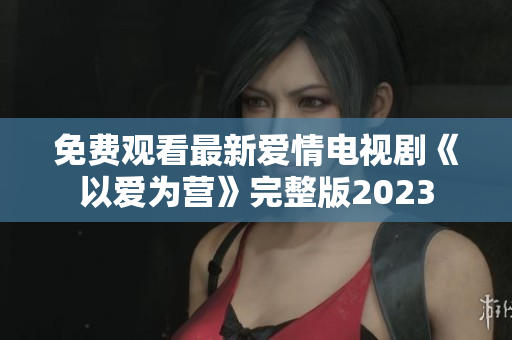 免费观看最新爱情电视剧《以爱为营》完整版2023