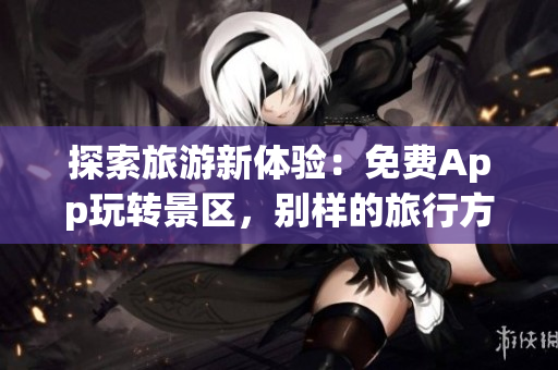 探索旅游新体验：免费App玩转景区，别样的旅行方式！