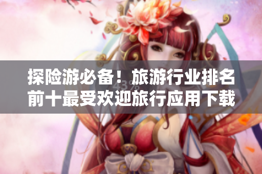 探险游必备！旅游行业排名前十最受欢迎旅行应用下载