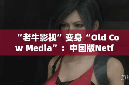 “老牛影视”变身“Old Cow Media”：中国版Netflix悄然崛起
