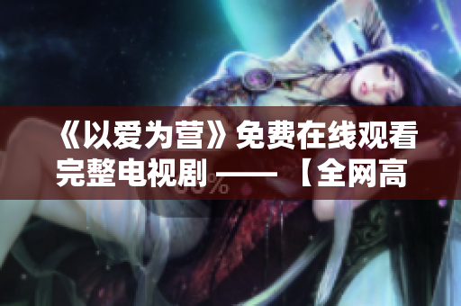 《以爱为营》免费在线观看完整电视剧 —— 【全网高清免费在线爱情剧】
