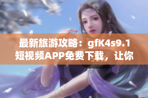 最新旅游攻略：gfK4s9.1短视频APP免费下载，让你足不出户畅游全球