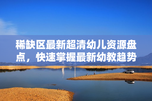 稀缺区最新超清幼儿资源盘点，快速掌握最新幼教趋势！