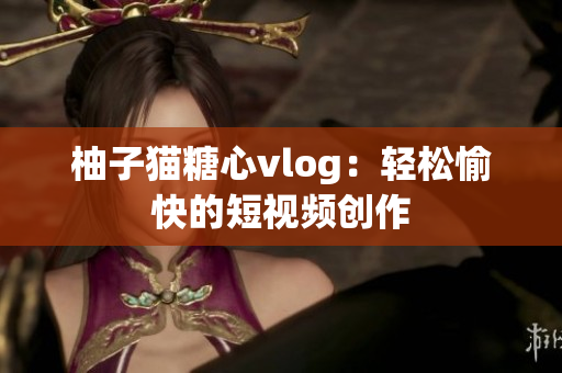 柚子猫糖心vlog：轻松愉快的短视频创作