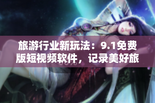 旅游行业新玩法：9.1免费版短视频软件，记录美好旅行时光