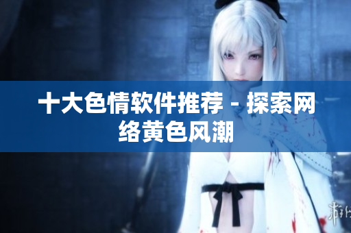 十大色情软件推荐 - 探索网络黄色风潮