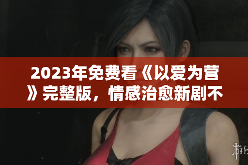 2023年免费看《以爱为营》完整版，情感治愈新剧不容错过