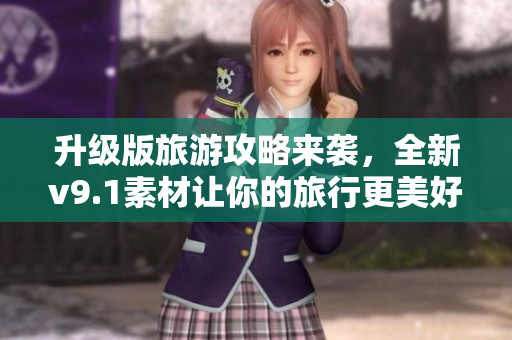 升级版旅游攻略来袭，全新v9.1素材让你的旅行更美好