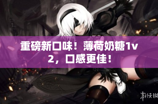 重磅新口味！薄荷奶糖1v2，口感更佳！