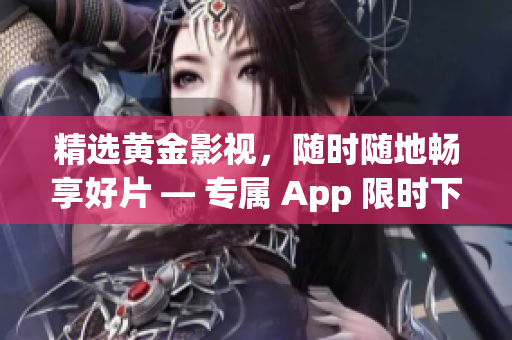 精选黄金影视，随时随地畅享好片 — 专属 App 限时下载