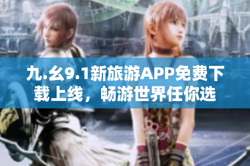 九.幺9.1新旅游APP免费下载上线，畅游世界任你选