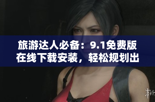 旅游达人必备：9.1免费版在线下载安装，轻松规划出行路线