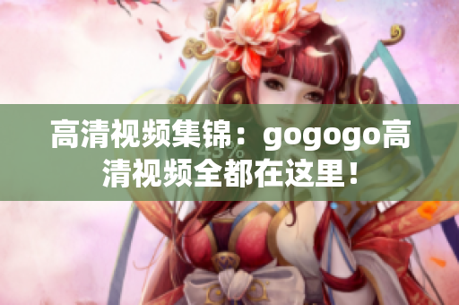 高清视频集锦：gogogo高清视频全都在这里！