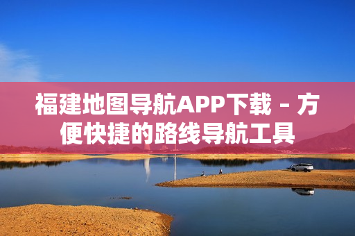 福建地图导航APP下载 – 方便快捷的路线导航工具