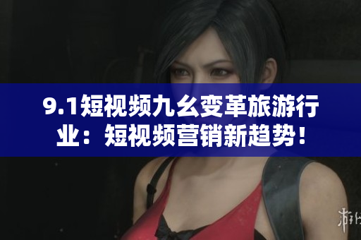 9.1短视频九幺变革旅游行业：短视频营销新趋势！