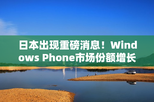 日本出现重磅消息！Windows Phone市场份额增长惊人！
