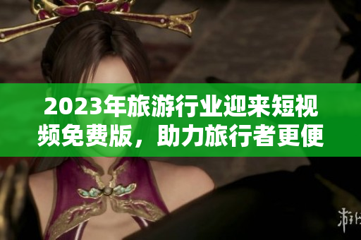 2023年旅游行业迎来短视频免费版，助力旅行者更便捷、畅快地探索世界