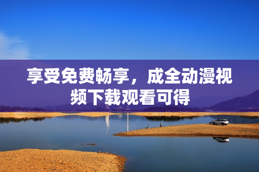 享受免费畅享，成全动漫视频下载观看可得